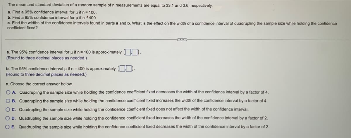 The mean and standard deviation of a random sample of n measurements are equal to 33.1 and 3.6, respectively.
a. Find a 95% confidence interval for u if n = 100.
b. Find a 95% confidence interval for u if n 400.
c. Find the widths of the confidence intervals found in parts a and b. What is the effect on the width of a confidence interval of quadrupling the sample size while holding the confidence
coefficient fixed?
a. The 95% confidence interval for μ if n = 100 is approximately ().
(Round to three decimal places as needed.)
b. The 95% confidence interval μ if n = 400 is approximately (
(Round to three decimal places as needed.)
c. Choose the correct answer below.
O A. Quadrupling the sample size while holding the confidence coefficient fixed decreases the width of the confidence interval by a factor of 4.
O B. Quadrupling the sample size while holding the confidence coefficient fixed increases the width of the confidence interval by a factor of 4.
OC. Quadrupling the sample size while holding the confidence coefficient fixed does not affect the width of the confidence interval.
O D. Quadrupling the sample size while holding the confidence coefficient fixed increases the width of the confidence interval by a factor of 2.
O E. Quadrupling the sample size while holding the confidence coefficient fixed decreases the width of the confidence interval by a factor of 2.