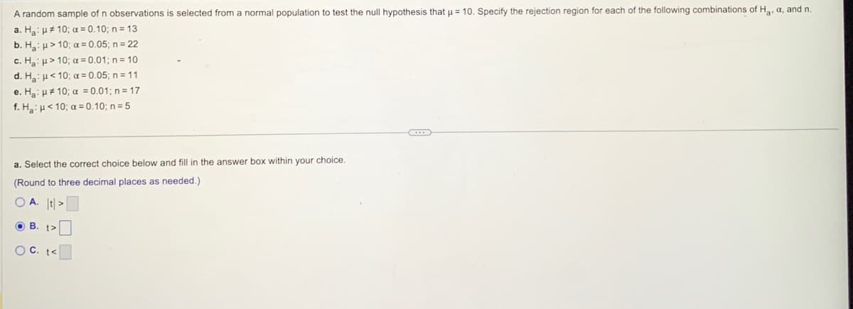 A random sample of n observations is selected from normal population to test the null hypothesis that µμ = 10. Specify the rejection region for each of the following combinations of Ha, a, and n.
a. Ha: H10; a=0.10; n = 13
b. H₂: > 10; α = 0.05; n = 22
c. Ha: > 10; α=0.01; n = 10
d. H₂:
<10; a= 0.05; n = 11
e. H₂ H 10; a = 0.01; n =17
f. H₂H<10; a=0.10; n = 5
a. Select the correct choice below and fill in the answer box within your choice.
(Round to three decimal places as needed.).
OA. t>
OB. t>
OC. t<