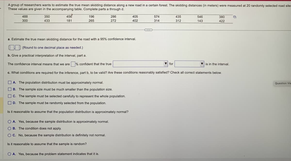 A group of researchers wants to estimate the true mean skidding distance along a new road in a certain forest. The skidding distances (in meters) were measured at 20 randomly selected road site:
These values are given in the accompanying table. Complete parts a through d.
488
300
350
433
456
181
196
265
286
272
A. The population distribution must be approximately normal.
B. The sample size must be much smaller than the population size.
C. The sample must be selected carefully to represent the whole population.
D. The sample must be randomly selected from the population.
Is it reasonable to assume that the population distribution is approximately normal?
O A. Yes, because the sample distribution is approximately normal.
OB. The condition does not apply.
O C. No, because the sample distribution is definitely not normal.
Is it reasonable to assume that the sample is random?
OA. Yes, because the problem statement indicates that it is.
405
402
C
574
314
a. Estimate the true mean skidding distance for the road with a 95% confidence interval.
(Round to one decimal place as needed.)
b. Give a practical interpretation of the interval, part a.
The confidence interval means that we are confident that the true
c. What conditions are required for the inference, part b, to be valid? Are these conditions reasonably satisfied? Check all correct statements below.
435
312
for
546
143
380
422
is in the interval.
D
Question Vie