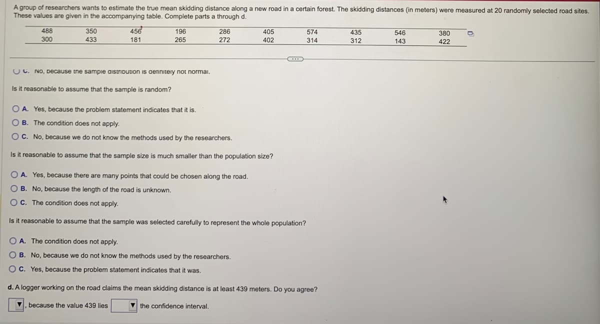 A group of researchers wants to estimate the true mean skidding distance along a new road in a certain forest. The skidding distances (in meters) were measured at 20 randomly selected road sites.
These values are given in the accompanying table. Complete parts a through d.
488
300
350
433
456
181
196
265
UC. No, Decause the sample aistribution is definitely not normal.
Is it reasonable to assume that the sample is random?
286
272
405
402
...
574
314
OA. Yes, because the problem statement indicates that it is.
OB. The condition does not apply.
OC. No, because we do not know the methods used by the researchers.
Is it reasonable to assume that the sample size is much smaller than the population size?
OA. Yes, because there are many points that could be chosen along the road.
OB. No, because the length of the road is unknown.
OC. The condition does not apply.
Is it reasonable to assume that the sample was selected carefully to represent the whole population?
OA. The condition does not apply.
OB. No, because we do not know the methods used by the researchers.
OC. Yes, because the problem statement indicates that it was.
d. A logger working on the road claims the mean skidding distance is at least 439 meters. Do you agree?
▼, because the value 439 lies
the confidence interval.
435
312
546
143
380
422
D