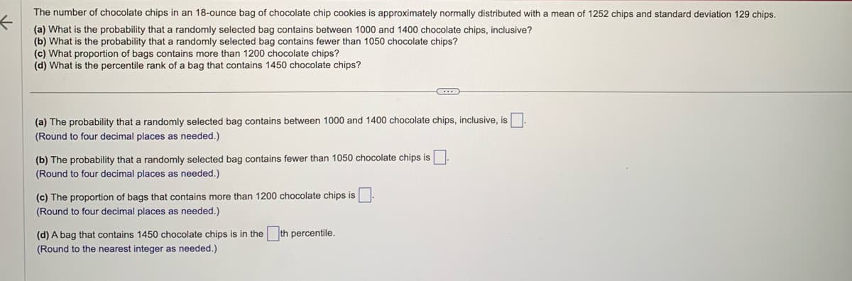 The number of chocolate chips in an 18-ounce bag of chocolate chip cookies is approximately normally distributed with a mean of 1252 chips and standard deviation 129 chips.
(a) What is the probability that a randomly selected bag contains between 1000 and 1400 chocolate chips, inclusive?
(b) What is the probability that a randomly selected bag contains fewer than 1050 chocolate chips?
(c) What proportion of bags contains more than 1200 chocolate chips?
(d) What is the percentile rank of a bag that contains 1450 chocolate chips?
(a) The probability that a randomly selected bag contains between 1000 and 1400 chocolate chips, inclusive, is
(Round to four decimal places as needed.)
(b) The probability that a randomly selected bag contains fewer than 1050 chocolate chips is
(Round to four decimal places as needed.)
(c) The proportion of bags that contains more than 1200 chocolate chips is
(Round to four decimal places as needed.)
D
(d) A bag that contains 1450 chocolate chips is in the th percentile.
(Round to the nearest integer as needed.)