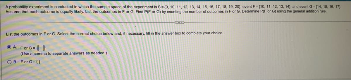 A probability experiment is conducted in which the sample space of the experiment is S = {9, 10, 11, 12, 13, 14, 15, 16, 17, 18, 19, 20), event F={10, 11, 12, 13, 14), and event G=(14, 15, 16, 17).
Assume that each outcome is equally likely. List the outcomes in F or G. Find P(F or G) by counting the number of outcomes in F or G. Determine P(F or G) using the general addition rule.
List the outcomes in F or G. Select the correct choice below and, if necessary, fill in the answer box to complete your choice.
A. For G=
(Use a comma to separate answers as needed.)
OB. For G={}