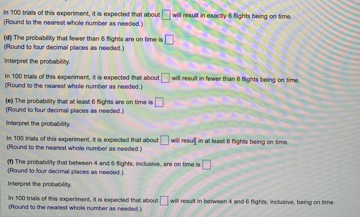 In 100 trials of this experiment, it is expected that about
(Round to the nearest whole number as needed.)
(d) The probability that fewer than 6 flights are on time is.
(Round to four decimal places as needed.)
Interpret the probability.
In 100 trials of this experiment, it is expected that about will result in fewer than 6 flights being on time.
(Round to the nearest whole number as needed.)
(e) The probability that at least 6 flights are on time is
(Round to four decimal places as needed.)
Interpret the probability.
will result in exactly 6 flights being on time.
In 100 trials of this experiment, it is expected that about
(Round to the nearest whole number as needed.)
will result in at least 6 flights being on time.
(f) The probability that between 4 and 6 flights, inclusive, are on time is
(Round to four decimal places as needed.)
Interpret the probability.
In 100 trials of this experiment, it is expected that about
(Round to the nearest whole number as needed.)
will result in between 4 and 6 flights, inclusive, being on time.