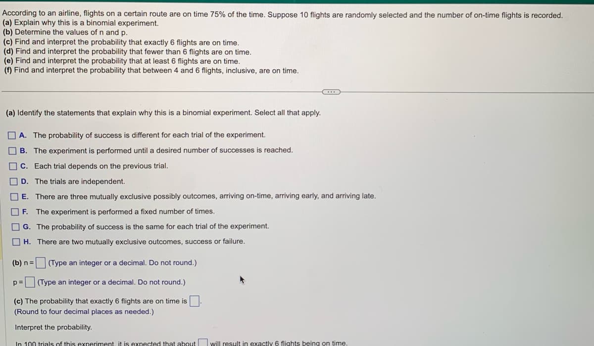 According to an airline, flights on a certain route are on time 75% of the time. Suppose 10 flights are randomly selected and the number of on-time flights is recorded.
(a) Explain why this is a binomial experiment.
(b) Determine the values of n and p.
(c) Find and interpret the probability that exactly 6 flights are on time.
(d) Find and interpret the probability that fewer than 6 flights are
time.
(e) Find and interpret the probability that at least 6 flights are on time.
(f) Find and interpret the probability that between 4 and 6 flights, inclusive, are on time.
(a) Identify the statements that explain why this is a binomial experiment. Select all that apply.
A. The probability of success is different for each trial of the experiment.
B. The experiment is performed until a desired number of successes is reached.
C. Each trial depends on the previous trial.
D. The trials are independent.
E. There are three mutually exclusive possibly outcomes, arriving on-time, arriving early, and arriving late.
F. The experiment is performed a fixed number of times.
G. The probability of success is the same for each trial of the experiment.
H.
There are two mutually exclusive outcomes, success or failure.
(Type an integer or a decimal. Do not round.)
p= (Type an integer or a decimal. Do not round.)
(c) The probability that exactly 6 flights are on time is
(Round to four decimal places as needed.)
Interpret the probability.
In 100 trials of this experiment, it is expected that about will result in exactly 6 flights being on time.
(b) n =