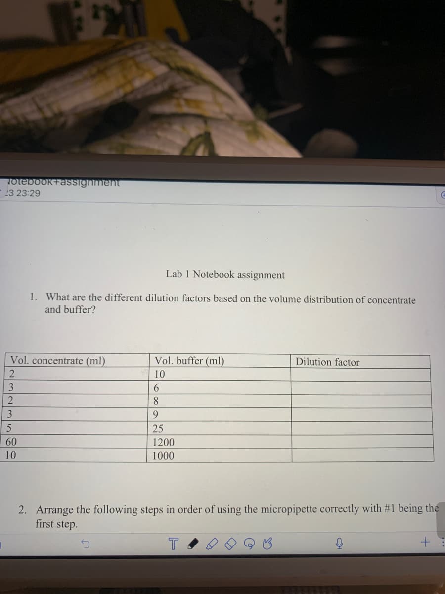 Totebook+assignment
23 23:29
Vol. concentrate (ml)
2
3
2
Lab 1 Notebook assignment
1. What are the different dilution factors based on the volume distribution of concentrate
and buffer?
3
5
60
10
Vol. buffer (ml)
10
6
8
9
25
1200
1000
Dilution factor
2. Arrange the following steps in order of using the micropipette correctly with #1 being the
first step.
T
+