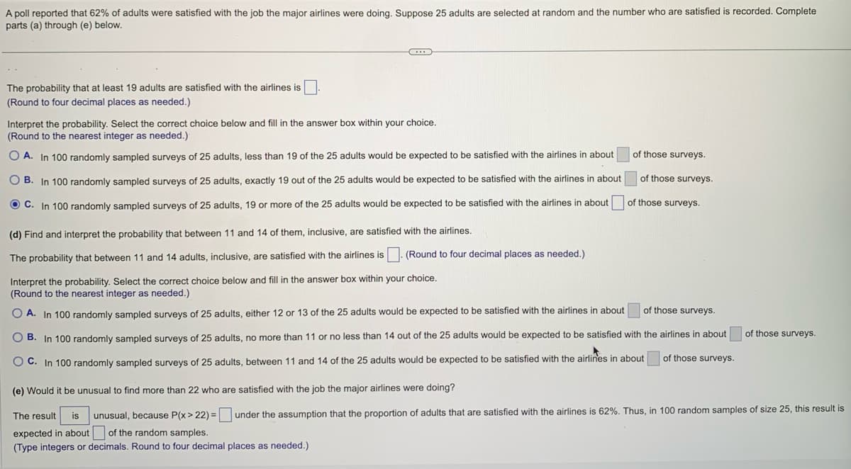 A poll reported that 62% of adults were satisfied with the job the major airlines were doing. Suppose 25 adults are selected at random and the number who are satisfied is recorded. Complete
parts (a) through (e) below.
The probability that at least 19 adults are satisfied with the airlines is
(Round to four decimal places as needed.)
Interpret the probability. Select the correct choice below and fill in the answer box within your choice.
(Round to the nearest integer as needed.)
OA. In 100 randomly sampled surveys of 25 adults, less than 19 of the 25 adults would be expected to be satisfied with the airlines in about
OB. In 100 randomly sampled surveys of 25 adults, exactly 19 out of the 25 adults would be expected to be satisfied with the airlines in about
OC. In 100 randomly sampled surveys of 25 adults, 19 or more of the 25 adults would be expected to be satisfied with the airlines in about
of those surveys.
(e) Would it be unusual to find more than 22 who are satisfied with the job the major airlines were doing?
The result is unusual, because P(x>22)=
expected in about of the random samples.
(Type integers or decimals. Round to four decimal places as needed.)
of those surveys.
of those surveys.
(d) Find and interpret the probability that between 11 and 14 of them, inclusive, are satisfied with the airlines.
(Round to four decimal places as needed.)
The probability that between 11 and 14 adults, inclusive, are satisfied with the airlines is
Interpret the probability. Select the correct choice below and fill in the answer box within your choice.
(Round to the nearest integer as needed.)
of those surveys.
OA. In 100 randomly sampled surveys of 25 adults, either 12 or 13 of the 25 adults would be expected to be satisfied with the airlines in about
B. In 100 randomly sampled surveys of 25 adults, no more than 11 or no less than 14 out of the 25 adults would be expected to be satisfied with the airlines in about
of those surveys.
OC. In 100 randomly sampled surveys of 25 adults, between 11 and 14 of the 25 adults would be expected to be satisfied with the airlines in about
of those surveys.
under the assumption that the proportion of adults that are satisfied with the airlines is 62%. Thus, in 100 random samples of size 25, this result is