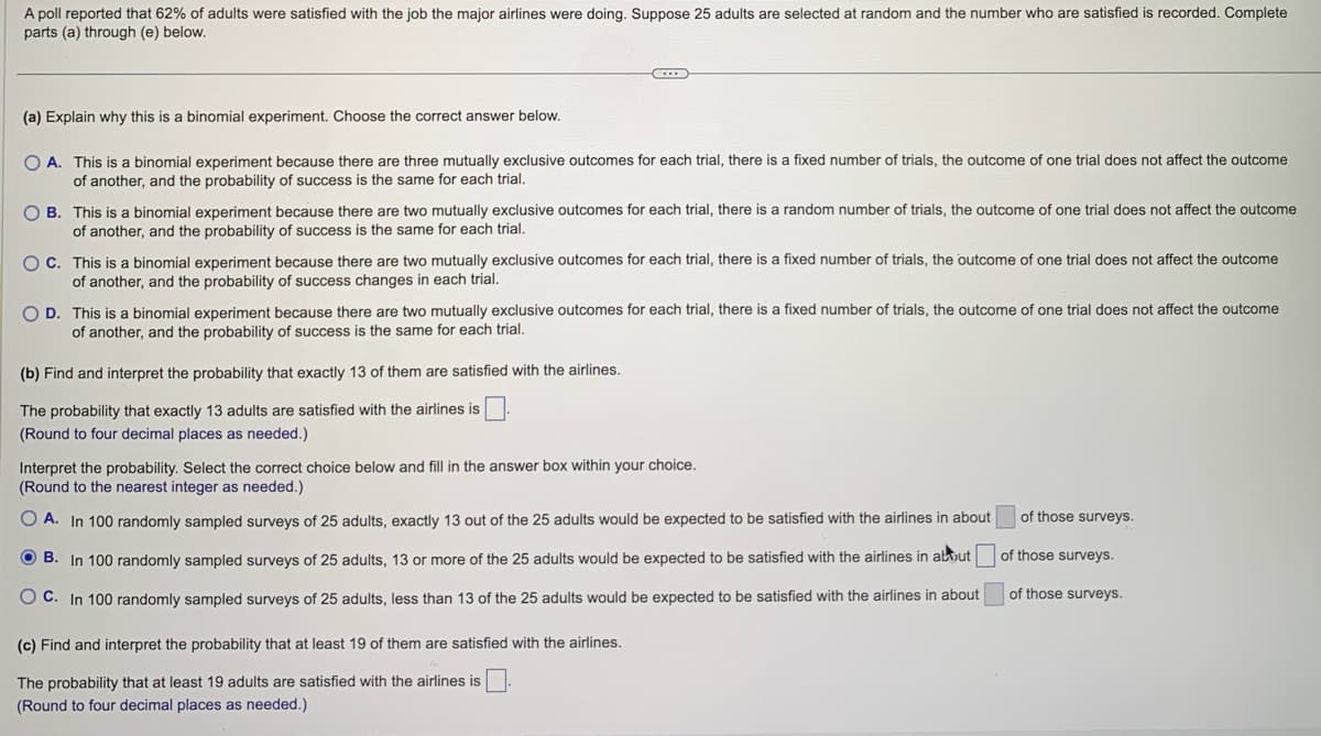 A poll reported that 62% of adults were satisfied with the job the major airlines were doing. Suppose 25 adults are selected at random and the number who are satisfied is recorded. Complete
parts (a) through (e) below.
(a) Explain why this is a binomial experiment. Choose the correct answer below.
OA. This is a binomial experiment because there are three mutually exclusive outcomes for each trial, there is a fixed number of trials, the outcome of one trial does not affect the outcome
of another, and the probability of success is the same for each trial.
C
OB. This is a binomial experiment because there are two mutually exclusive outcomes for each trial, there is a random number of trials, the outcome of one trial does not affect the outcome
of another, and the probability of success is the same for each trial.
O C. This is a binomial experiment because there are two mutually exclusive outcomes for each trial, there is a fixed number of trials, the outcome of one trial does not affect the outcome
of another, and the probability of success changes in each trial.
OD. This is a binomial experiment because there are two mutually exclusive outcomes for each trial, there is a fixed number of trials, the outcome of one trial does not affect the outcome
of another, and the probability of success is the same for each trial.
(b) Find and interpret the probability that exactly 13 of them are satisfied with the airlines.
The probability that exactly 13 adults are satisfied with the airlines is
(Round to four decimal places as needed.)
Interpret the probability. Select the correct choice below and fill in the answer box within your choice.
(Round to the nearest integer as needed.)
OA. In 100 randomly sampled surveys of 25 adults, exactly 13 out of the 25 adults would be expected to be satisfied with the airlines in about
OB. In 100 randomly sampled surveys of 25 adults, 13 or more of the 25 adults would be expected to be satisfied with the airlines in about
OC. In 100 randomly sampled surveys of 25 adults, less than 13 of the 25 adults would be expected to be satisfied with the airlines in about
(c) Find and interpret the probability that at least 19 of them are satisfied with the airlines.
The probability that at least 19 adults are satisfied with the airlines is
(Round to four decimal places as needed.)
of those surveys.
of those surveys.
of those surveys.