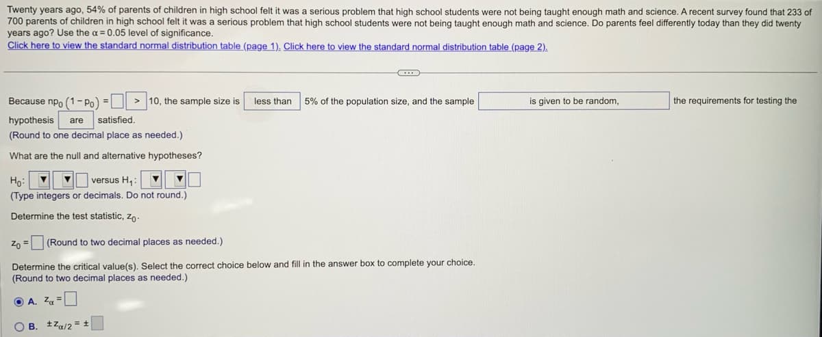 Twenty years ago, 54% of parents of children in high school felt it was a serious problem that high school students were not being taught enough math and science. A recent survey found that 233 of
700 parents of children in high school felt it was a serious problem that high school students were not being taught enough math and science. Do parents feel differently today than they did twenty
years ago? Use the x = 0.05 level of significance.
Click here to view the standard normal distribution table (page 1). Click here to view the standard normal distribution table (page 2).
Because npo (1-Po) =
hypothesis are satisfied.
(Round to one decimal place as needed.)
What are the null and alternative hypotheses?
Ho: ▼
versus H₁:
(Type integers or decimals. Do not round.)
Determine the test statistic, Zo.
> 10, the sample size is
B. Za/2= ±
OB.
C
Zo =
(Round to two decimal places as needed.)
Determine the critical value(s). Select the correct choice below and fill in the answer box to complete your choice.
(Round to two decimal places as needed.)
ⒸA. Z =
less than 5% of the population size, and the sample
is given to be random,
the requirements for testing the