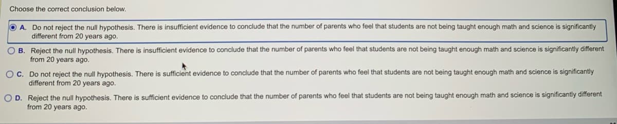 Choose the correct conclusion below.
A. Do not reject the null hypothesis. There is insufficient evidence to conclude that the number of parents who feel that students are not being taught enough math and science is significantly
different from 20 years ago.
OB. Reject the null hypothesis. There is insufficient evidence to conclude that the number of parents who feel that students are not being taught enough math and science is significantly different
from 20 years ago.
OC. Do not reject the null hypothesis. There is sufficient evidence to conclude that the number of parents who feel that students are not being taught enough math and science is significantly
different from 20 years ago.
O D. Reject the null hypothesis. There is sufficient evidence to conclude that the number of parents who feel that students are not being taught enough math and science is significantly different
from 20 years ago.