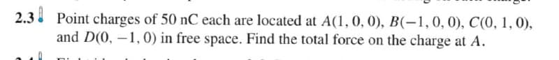 2.3 Point charges of 50 nC each are located at A(1, 0, 0), B(-1, 0, 0), C(0, 1, 0),
and D(0, 1, 0) in free space. Find the total force on the charge at A.