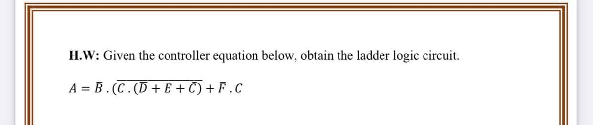 H.W: Given the controller equation below, obtain the ladder logic circuit.
A = B . (C . (Ď + E + Ñ) + F .C