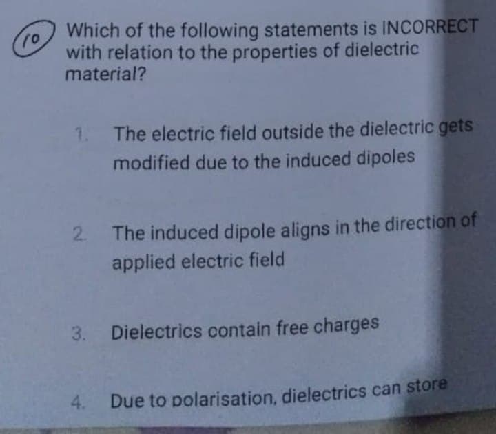 10
Which of the following statements is INCORRECT
with relation to the properties of dielectric
material?
1.
2.
3.
The electric field outside the dielectric gets
modified due to the induced dipoles
The induced dipole aligns in the direction of
applied electric field
Dielectrics contain free charges
4. Due to polarisation, dielectrics can store