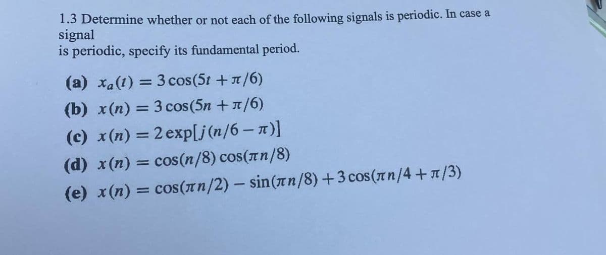 1.3 Determine whether or not each of the following signals is periodic. In case a
signal
is periodic, specify its fundamental period.
(a) xa(t) = 3 cos(5t + π/6)
(b) x(n) = 3 cos (5n + ¹/6)
(c) x(n) = 2 exp[j(n/6 - π)]
(d) x (n) = cos(n/8) cos(лn/8)
(e) x(n) = cos(лn/2) - sin(лn/8) +3 cos (лn/4+π/3)