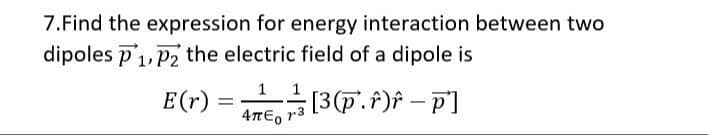 7.Find the expression for energy interaction between two
dipoles P₁, P2 the electric field of a dipole is
E(r) =
1/² [³(P.^)^ - p²]
4πE₁ r³