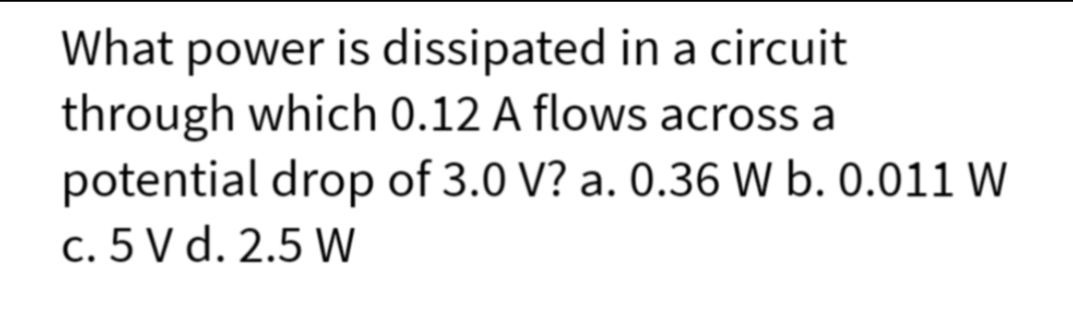 What power is dissipated in a circuit
through which 0.12 A flows across a
potential drop of 3.0 V? a. 0.36 W b. 0.011 W
c. 5 V d. 2.5 W