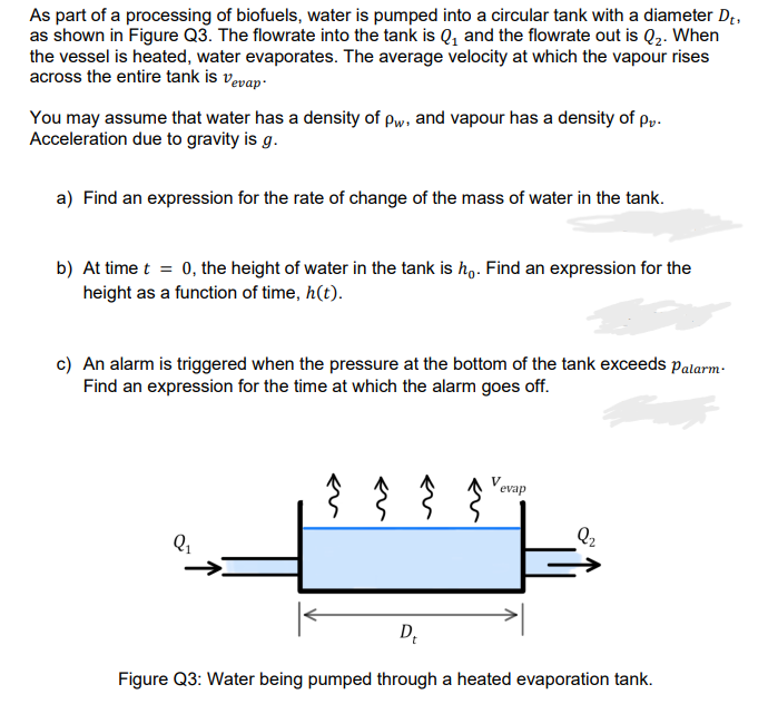 As part of a processing of biofuels, water is pumped into a circular tank with a diameter Dt.
as shown in Figure Q3. The flowrate into the tank is Q₁ and the flowrate out is Q₂. When
the vessel is heated, water evaporates. The average velocity at which the vapour rises
across the entire tank is vevap.
You may assume that water has a density of Pw, and vapour has a density of p.
Acceleration due to gravity is g.
a) Find an expression for the rate of change of the mass of water in the tank.
b) At time t = 0, the height of water in the tank is ho. Find an expression for the
height as a function of time, h(t).
c) An alarm is triggered when the pressure at the bottom of the tank exceeds Palarm.
Find an expression for the time at which the alarm goes off.
Q₁
Vevap
D₁
Figure Q3: Water being pumped through a heated evaporation tank.