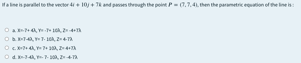 If a line is parallel to the vector 4i + 10j + 7k and passes through the point P = (7,7,4), then the parametric equation of the line is :
O a. X=-7+ 41, Y= -7+ 10A, Z= -4+7A
O b. X=7-4), Y= 7- 10A, Z= 4-7A
O c. X=7+ 4A, Y= 7+ 10A, Z= 4+7
O d. X=-7-4), Y=- 7- 10A, Z= -4-7A
