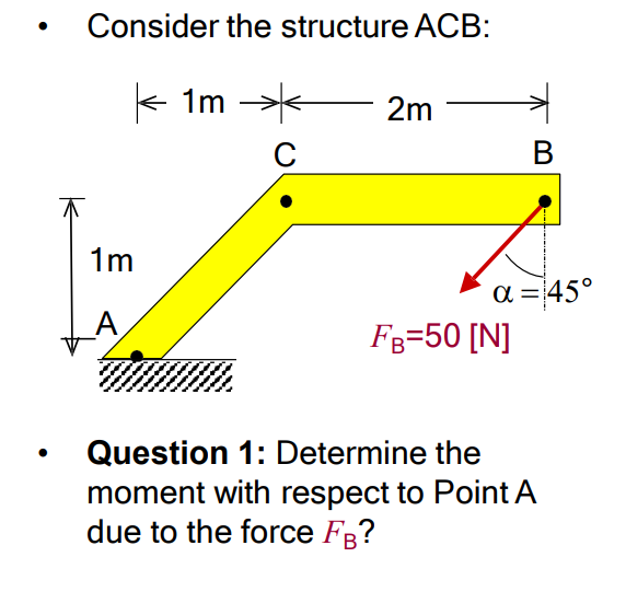 ●
●
Consider the structure ACB:
1m
A
1m
C
2m
B
α = 45°
FB=50 [N]
Question 1: Determine the
moment with respect to Point A
due to the force FB?