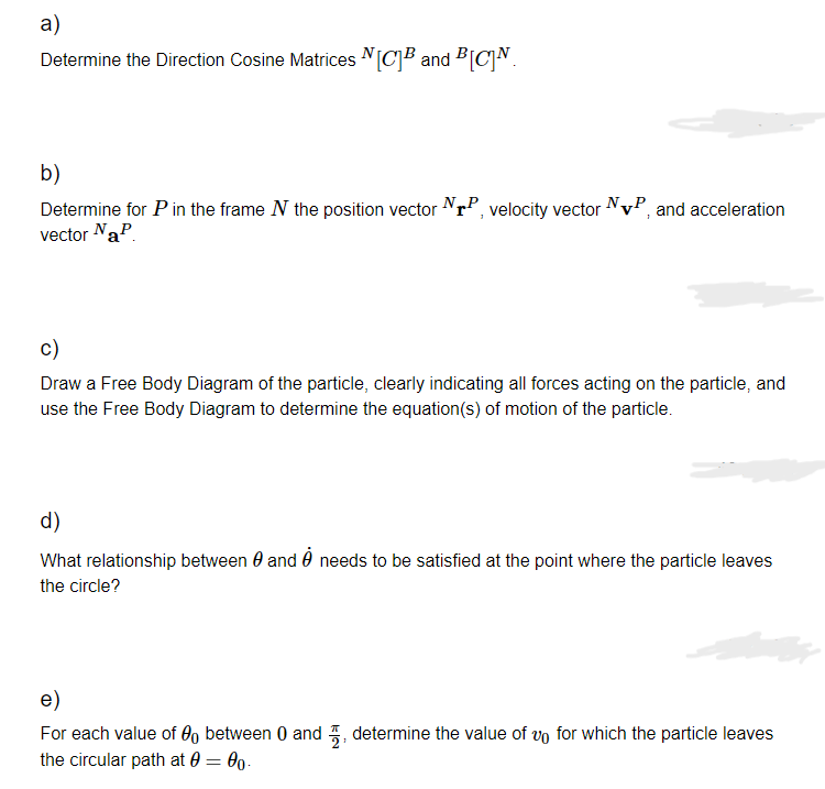 a)
Determine the Direction Cosine Matrices [C]B and BCN
b)
N₂
Determine for p in the frame N the position vector NTP, velocity vector NVP, and acceleration
vector NaP
c)
Draw a Free Body Diagram of the particle, clearly indicating all forces acting on the particle, and
use the Free Body Diagram to determine the equation(s) of motion of the particle.
d)
What relationship between 0 and needs to be satisfied at the point where the particle leaves
the circle?
e)
For each value of between 0 and determine the value of vo for which the particle leaves
the circular path at 0 = 00.