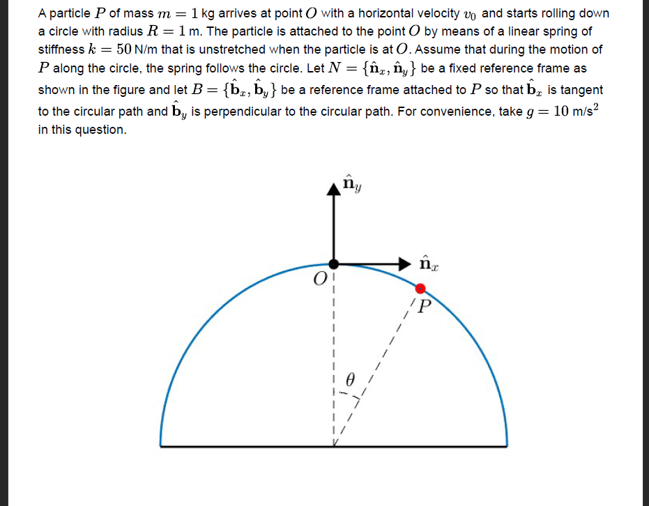 A particle P of mass m = 1 kg arrives at point with a horizontal velocity vo and starts rolling down
a circle with radius R = 1 m. The particle is attached to the point O by means of a linear spring of
stiffness k = 50 N/m that is unstretched when the particle is at O. Assume that during the motion of
P along the circle, the spring follows the circle. Let N = {ĥ, ny} be a fixed reference frame as
shown in the figure and let B = {b, by} be a reference frame attached to P so that b is tangent
to the circular path and by is perpendicular to the circular path. For convenience, take g = 10 m/s²
in this question.
ny
1/
nx
IP