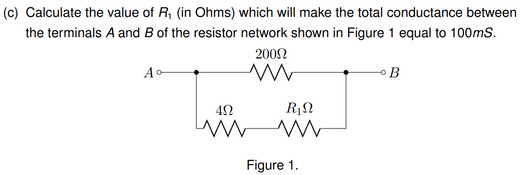 (c) Calculate the value of R₁ (in Ohms) which will make the total conductance between
the terminals A and B of the resistor network shown in Figure 1 equal to 100mS.
Ao-
200Ω
ww
4Ω
R₁
ww www
Figure 1.
B