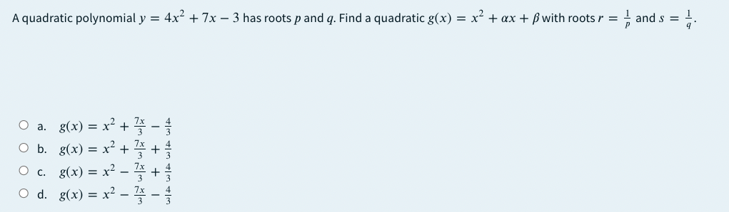 A quadratic polynomial y = 4x² + 7x – 3 has roots p and q. Find a quadratic g(x) = x2 + ax + ß with roots r = ! and s = !.
a. g(x) 3D x? + 쫓-을
O b. g(x) = x² + 4 +
g(x) %=D x? - 좋 +
d. g(x) = x² – -
C.
