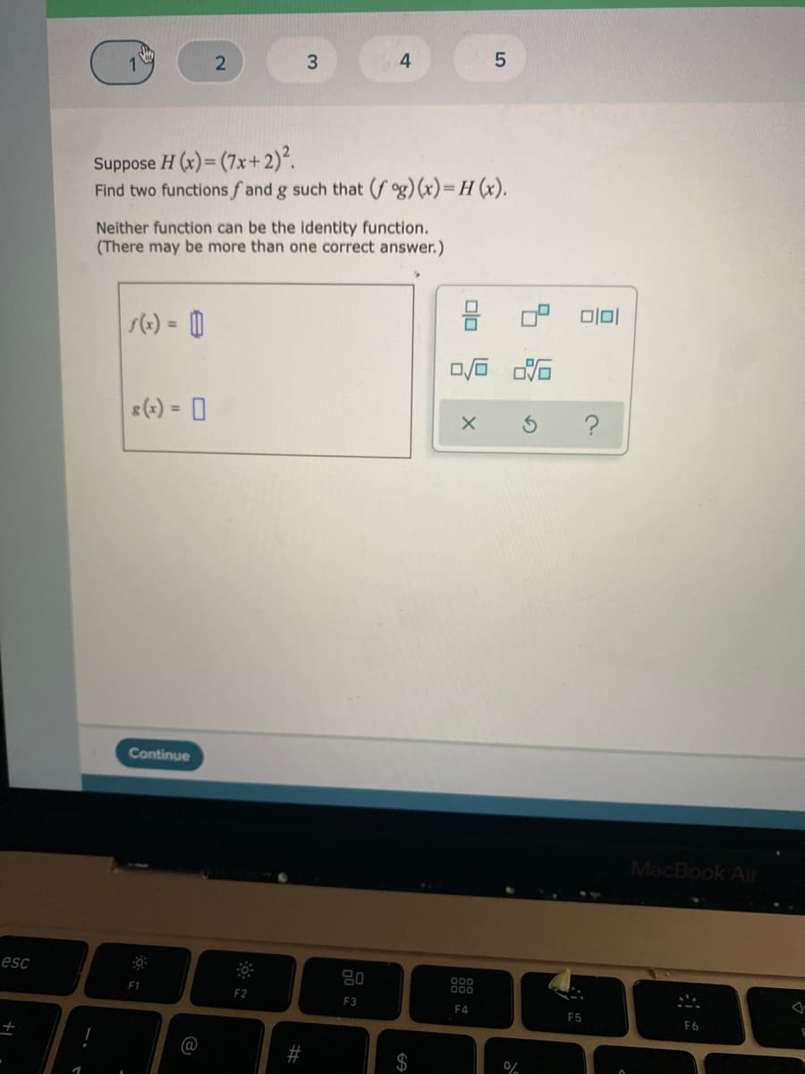 Suppose H (x)= (7x+ 2)².
Find two functionsf and g such that (f g)(x)=H (x).
Neither function can be the identity function.
(There may be more than one correct answer.)
s(+) = 0
s(-) = 0
Continue
MacBook Air
esc
F1
F2
F3
F4
F5
F6
%24
