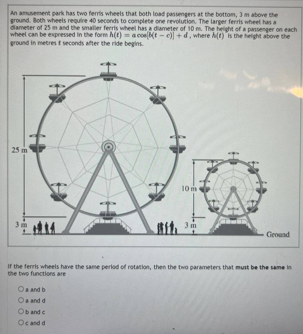 An amusement park has two ferris wheels that both load passengers at the bottom, 3 m above the
ground. Both wheels require 40 seconds to complete one revolution. The larger ferris wheel has a
diameter of 25 m and the smaller ferris wheel has a diameter of 10 m. The height of a passenger on each
wheel can be expressed in the form h(t) = a cos[b(tc)] + d, where h(t) is the height above the
ground in metres t seconds after the ride begins.
25 m
3m 14
O a and b
O a and d
TOT
Ob and c
Oc and d
10 m
3 m
A
76
If the ferris wheels have the same period of rotation, then the two parameters that must be the same in
the two functions are
Ground