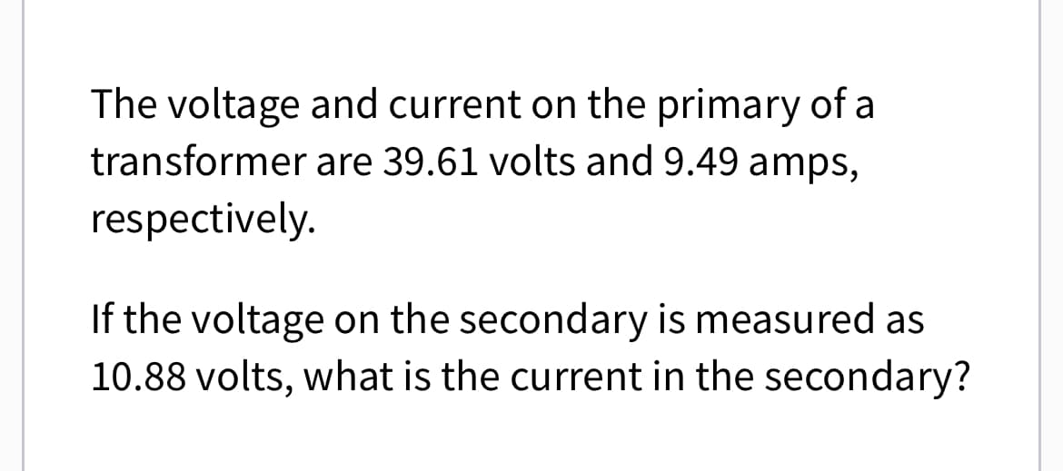 The voltage and current on the primary of a
transformer are 39.61 volts and 9.49 amps,
respectively.
If the voltage on the secondary is measured as
10.88 volts, what is the current in the secondary?