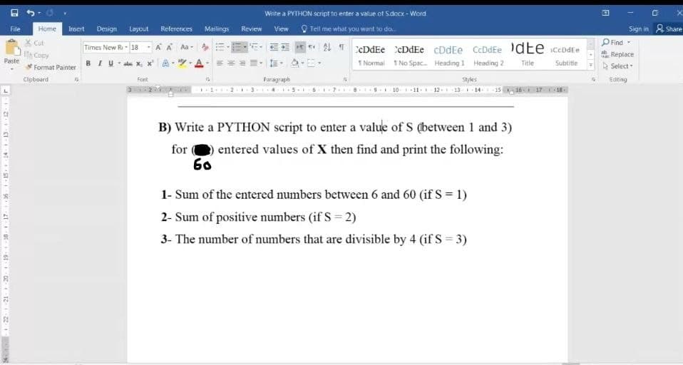 File
Paste
24-22 21 20 19
Home
Insert Design Layout References
Times New Ri - 18-A Á Aa-
Cut
Et Copy
*Format Painter
Clipboard
Fort
Mailings
G
Review
60
Write a PYTHON script to enter a value of S.docx - Word
View
Tell me what you want to do...
Paragraph
6
cDdEe cDdEe cDdEe CcDdEe dte ceb
CcDdEe
Subtitle
1 Normal No Spac... Heading 1 Heading 2
Title
Styles
10 11 12 13 1
B) Write a PYTHON script to enter a value of S (between 1 and 3)
for
entered values of X then find and print the following:
-15
1- Sum of the entered numbers between 6 and 60 (if S = 1)
2- Sum of positive numbers (if S=2)
3- The number of numbers that are divisible by 4 (if S = 3)
Sign in Share
Find -
Replace
Select
Editing