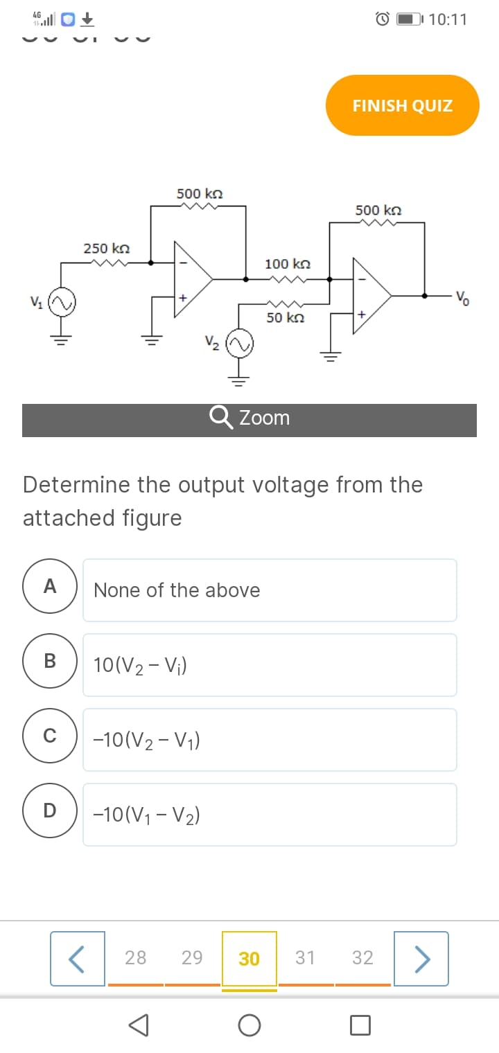 O D 10:11
FINISH QUIZ
500 kn
500 ko
250 kn
100 kn
V1
50 kn
+
Q Zoom
Determine the output voltage from the
attached figure
A
None of the above
10(V2 - Vị)
-10(V2 - V1)
-10(V1 - V2)
28
29
30
31
32
