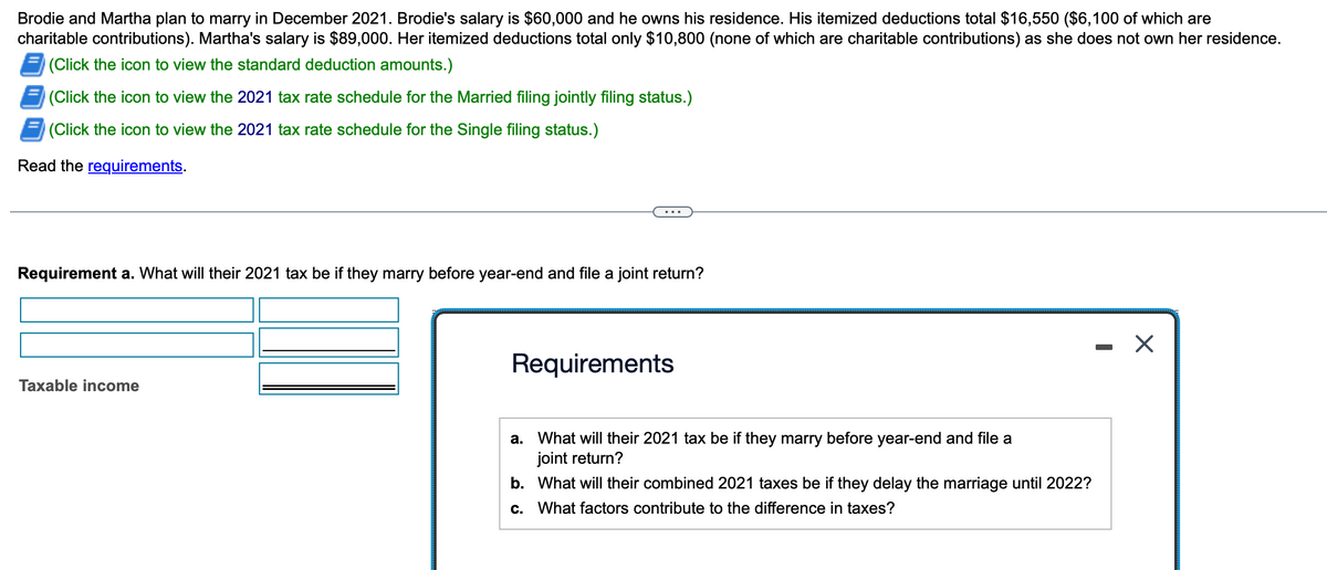 Brodie and Martha plan to marry in December 2021. Brodie's salary is $60,000 and he owns his residence. His itemized deductions total $16,550 ($6,100 of which are
charitable contributions). Martha's salary is $89,000. Her itemized deductions total only $10,800 (none of which are charitable contributions) as she does not own her residence.
(Click the icon to view the standard deduction amounts.)
(Click the icon to view the 2021 tax rate schedule for the Married filing jointly filing status.)
(Click the icon to view the 2021 tax rate schedule for the Single filing status.)
Read the requirements.
Requirement a. What will their 2021 tax be if they marry before year-end and file a joint return?
Taxable income
Requirements
a.
What will their 2021 tax be if they marry before year-end and file a
joint return?
b.
What will their combined 2021 taxes be if they delay the marriage until 2022?
c. What factors contribute to the difference in taxes?
· X