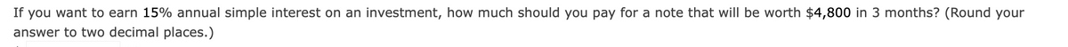 If you want to earn 15% annual simple interest on an investment, how much should you pay for a note that will be worth $4,800 in 3 months? (Round your
answer to two decimal places.)