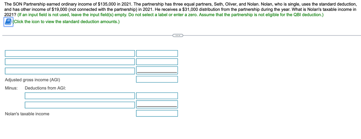 The SON Partnership earned ordinary income of $135,000 in 2021. The partnership has three equal partners, Seth, Oliver, and Nolan. Nolan, who is single, uses the standard deduction,
and has other income of $19,000 (not connected with the partnership) in 2021. He receives a $31,000 distribution from the partnership during the year. What is Nolan's taxable income in
2021? (If an input field is not used, leave the input field(s) empty. Do not select a label or enter a zero. Assume that the partnership is not eligible for the QBI deduction.)
(Click the icon to view the standard deduction amounts.)
Adjusted gross income (AGI)
Minus: Deductions from AGI:
Nolan's taxable income