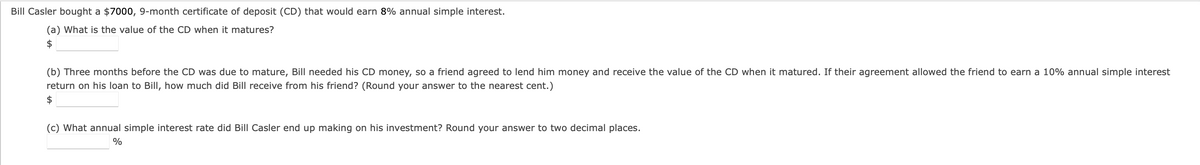 Bill Casler bought a $7000, 9-month certificate of deposit (CD) that would earn 8% annual simple interest.
(a) What is the value of the CD when it matures?
$
(b) Three months before the CD was due to mature, Bill needed his CD money, so a friend agreed to lend him money and receive the value of the CD when it matured. If their agreement allowed the friend to earn a 10% annual simple interest
return on his loan to Bill, how much did Bill receive from his friend? (Round your answer to the nearest cent.)
$
(c) What annual simple interest rate did Bill Casler end up making on his investment? Round your answer to two decimal places.
%