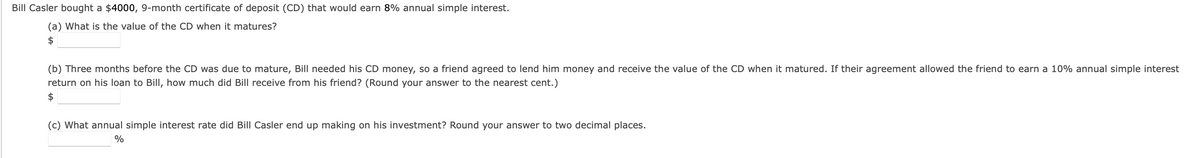 Bill Casler bought a $4000, 9-month certificate of deposit (CD) that would earn 8% annual simple interest.
(a) What is the value of the CD when it matures?
$
(b) Three months before the CD was due to mature, Bill needed his CD money, so a friend agreed to lend him money and receive the value of the CD when it matured. If their agreement allowed the friend to earn a 10% annual simple interest
return on his loan to Bill, how much did Bill receive from his friend? (Round your answer to the nearest cent.)
$
(c) What annual simple interest rate did Bill Casler end up making on his investment? Round your answer to two decimal places.
%