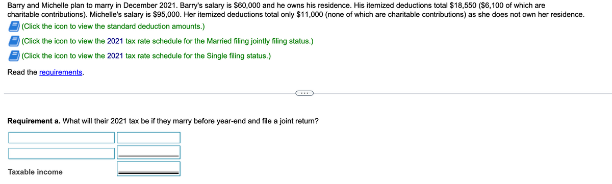 Barry and Michelle plan to marry in December 2021. Barry's salary is $60,000 and he owns his residence. His itemized deductions total $18,550 ($6,100 of which are
charitable contributions). Michelle's salary is $95,000. Her itemized deductions total only $11,000 (none of which are charitable contributions) as she does not own her residence.
(Click the icon to view the standard deduction amounts.)
(Click the icon to view the 2021 tax rate schedule for the Married filing jointly filing status.)
(Click the icon to view the 2021 tax rate schedule for the Single filing status.)
Read the requirements.
Requirement a. What will their 2021 tax be if they marry before year-end and file a joint return?
Taxable income