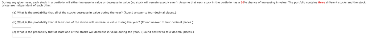 During any given year, each stock in a portfolio will either increase in value or decrease in value (no stock will remain exactly even). Assume that each stock in the portfolio has a 56% chance of increasing in value. The portfolio contains three different stocks and the stock
prices are independent of each other.
(a) What is the probability that all of the stocks decrease in value during the year? (Round answer to four decimal places.)
(b) What is the probability that at least one of the stocks will increase in value during the year? (Round answer to four decimal places.)
(c) What is the probability that at least one of the stocks will decrease in value during the year? (Round answer to four decimal places.)