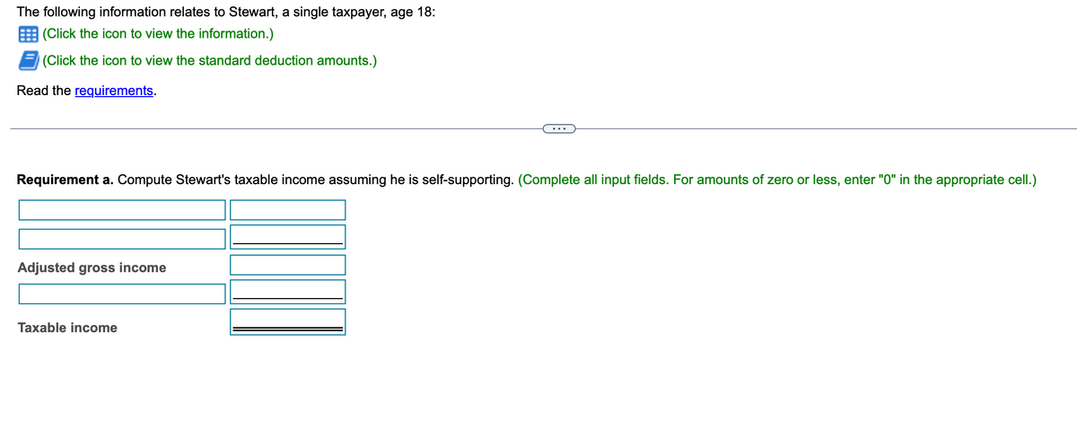 The following information relates to Stewart, a single taxpayer, age 18:
(Click the icon to view the information.)
(Click the icon to view the standard deduction amounts.)
Read the requirements.
Requirement a. Compute Stewart's taxable income assuming he is self-supporting. (Complete all input fields. For amounts of zero or less, enter "0" in the appropriate cell.)
Adjusted gross income
Taxable income