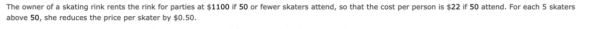 The owner of a skating rink rents the rink for parties at $1100 if 50 or fewer skaters attend, so that the cost per person is $22 if 50 attend. For each 5 skaters
above 50, she reduces the price per skater by $0.50.