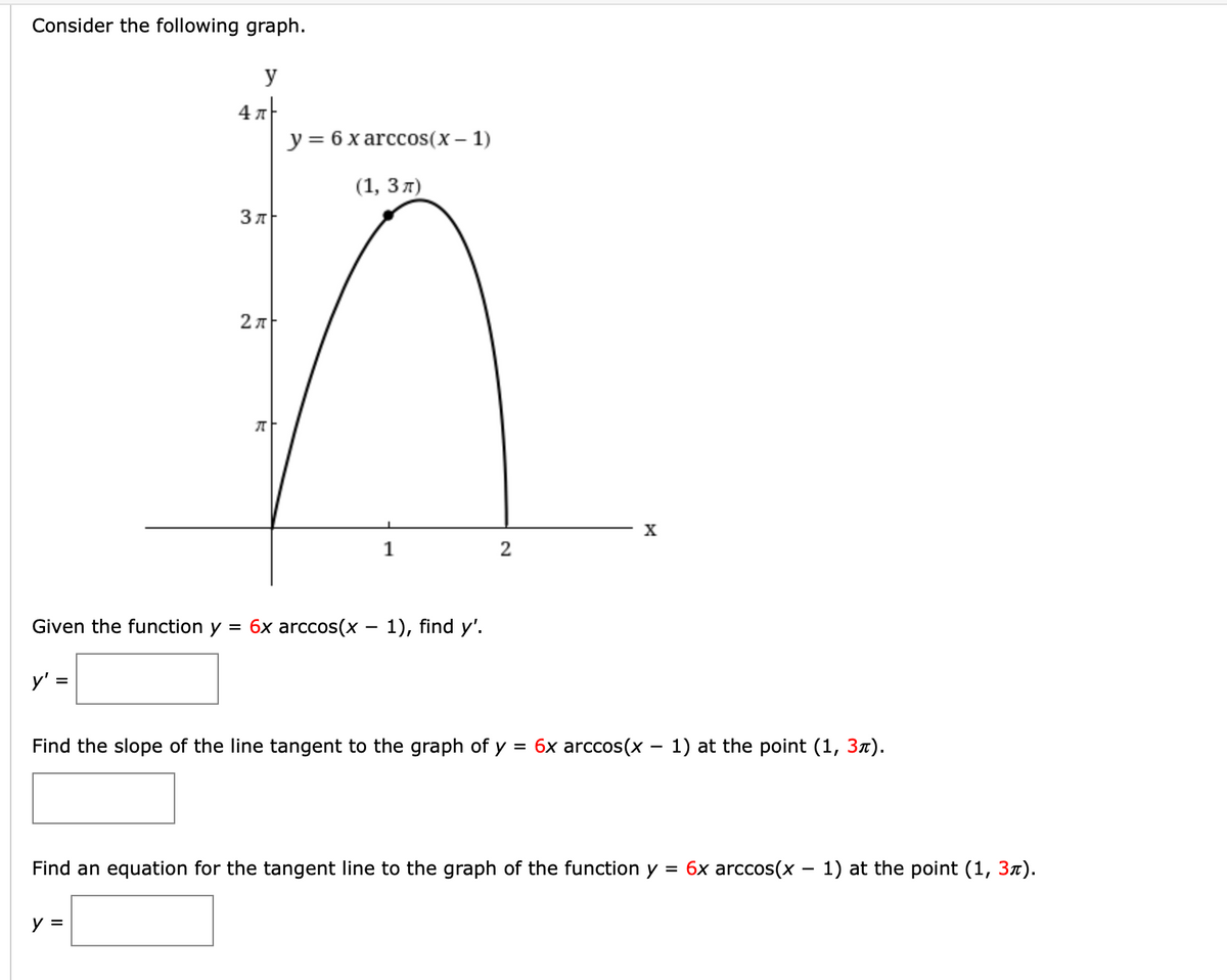 Consider the following graph.
y
4 A
у%3D6хarccos(x — 1)
(1, 3л)
2 л
X
1
2
th
function y = 6x arccos(x – 1), find y'.
y'
Find the slope of the line tangent to the graph of y
= 6x arccos(x – 1) at the point (1, 37).
Find an equation for the tangent line to the graph of the function y :
6x arccos(x – 1) at the point (1, 3x).
y =
