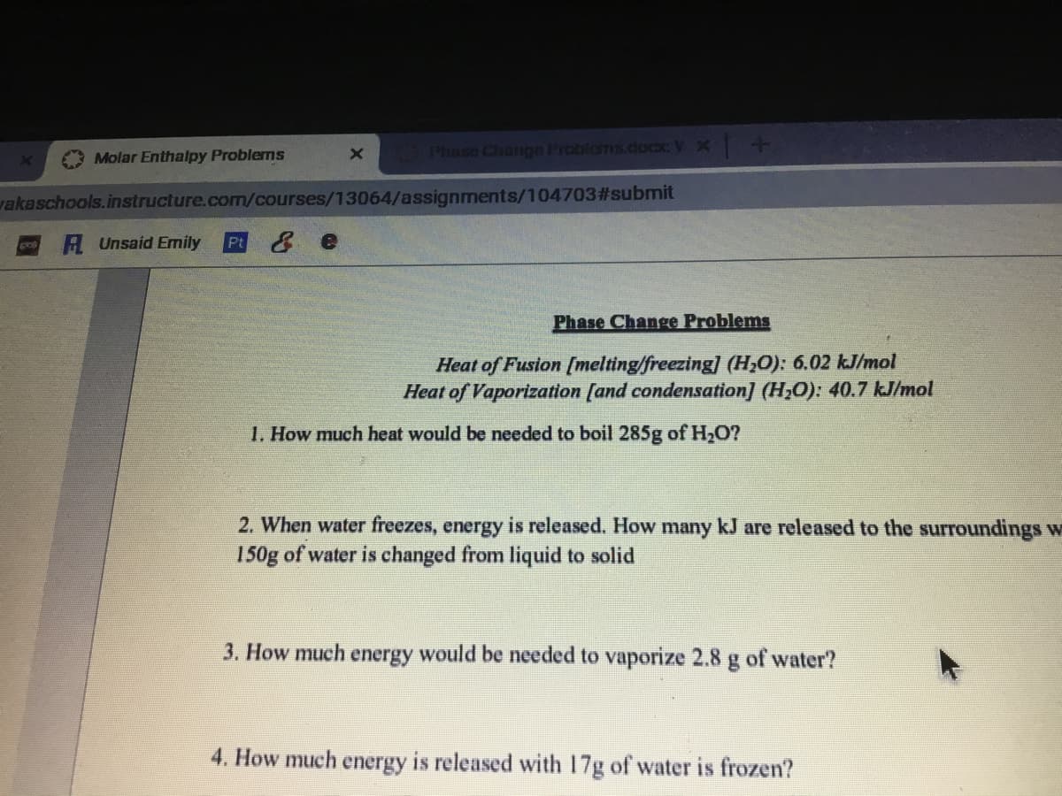 Phase Change Problems.cocxx V X
1+4
Molar Enthalpy Problems
vakaschools.instructure.com/courses/13064/assignments/104703#3submit
A Unsaid Emily
Pt
Phase Change Problems
Heat of Fusion [melting/freezing] (H;O): 6.02 kJ/mol
Heat of Vaporization [and condensation] (H,O): 40.7 kJ/mol
1. How much heat would be needed to boil 285g of H,O?
2. When water freezes, energy is released. How many kJ are released to the surroundings w
150g of water is changed from liquid to solid
3. How much energy would be needed to vaporize 2.8 g of water?
4. How much energy is released with 17g of water is frozen?
