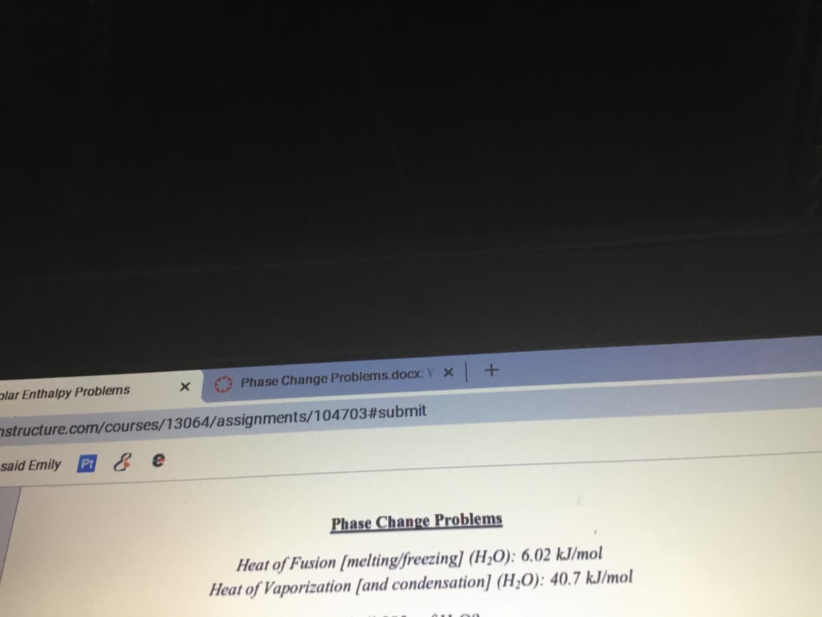 plar Enthalpy Problems
Phase Change Problems.docx: V x
nstructure.com/courses/13064/assignments/104703#submit
said Emily
P & e
Phase Change Problems
Heat of Fusion [melting/freezing] (H;0): 6.02 kJ/mol
Heat of Vaporization [and condensation] (H,O): 40.7 k.J/mol
