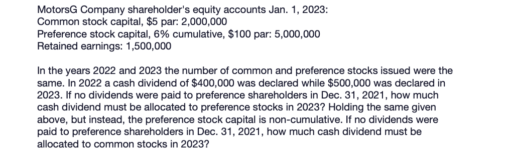 MotorsG Company shareholder's equity accounts Jan. 1, 2023:
Common stock capital, $5 par: 2,000,000
Preference stock capital, 6% cumulative, $100 par: 5,000,000
Retained earnings: 1,500,000
In the years 2022 and 2023 the number of common and preference stocks issued were the
same. In 2022 a cash dividend of $400,000 was declared while $500,000 was declared in
2023. If no dividends were paid to preference shareholders in Dec. 31, 2021, how much
cash dividend must be allocated to preference stocks in 2023? Holding the same given
above, but instead, the preference stock capital is non-cumulative. If no dividends were
paid to preference shareholders in Dec. 31, 2021, how much cash dividend must be
allocated to common stocks in 2023?
