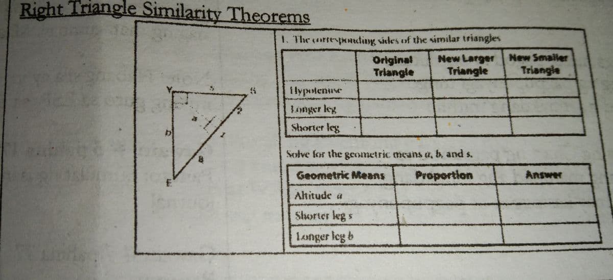 Right Triangle Similarity Theorems
1. The rtepouting sides of thhe similar triangles
Original
Triangle
New Larger Hew Smaller
Triangle
Triangle
i lypotenuse
Longer leg
Shorter leg
Solve for the geometric means a, b, and s.
Geometric Means
Proportion
Answer
Ahitude a
Shorter leg s
langer leg b
