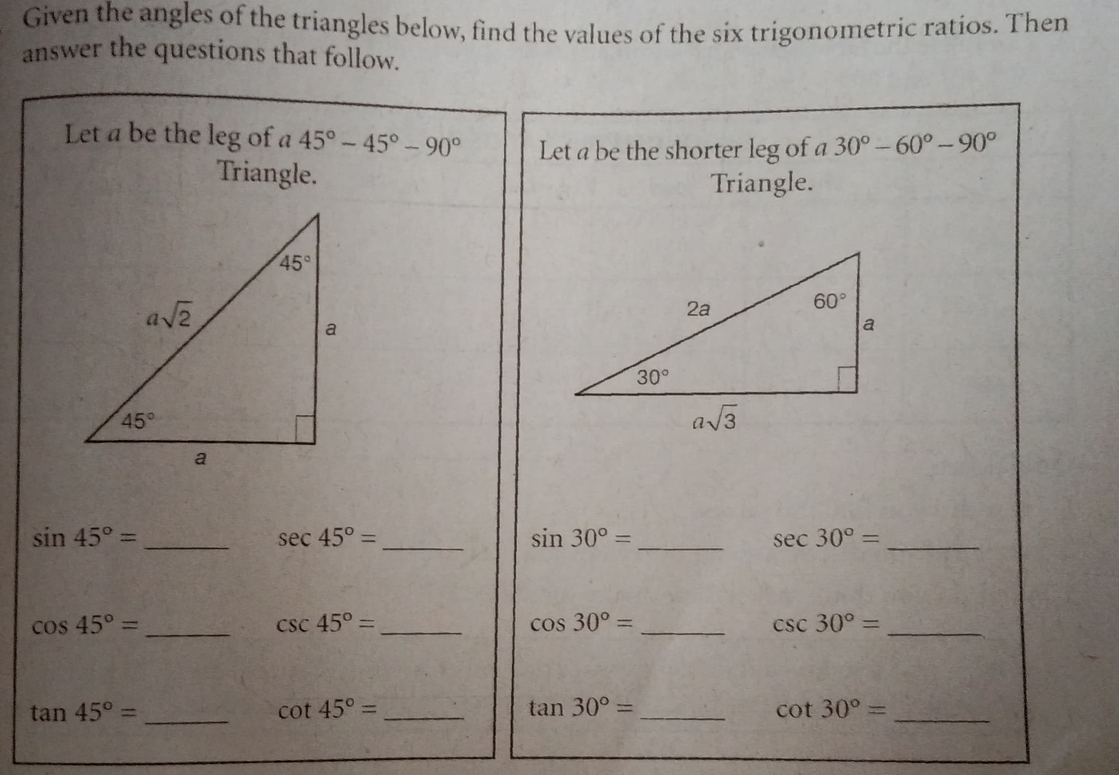 Given the anglles of the triangles below, find the values of the six trigonometric ratios. T hen
answer the questions that follow.
Let a be the leg of a 45°-45° - 90°
Triangle.
Let a be the shorter leg of a 30°- 60°-90°
Triangle.
45°
60°
ave
2a
a
a
30°
45°
a/3
a
sin 45° =
sec 45° =
sin 30° =
sec 30° =
%3D
%3D
%3D
cos 45° =
csc 45° =
cos 30° =
csc 30° =
%3D
tan 45° =
cot 45° =
tan 30° =
cot 30° =
%3D
%3D
