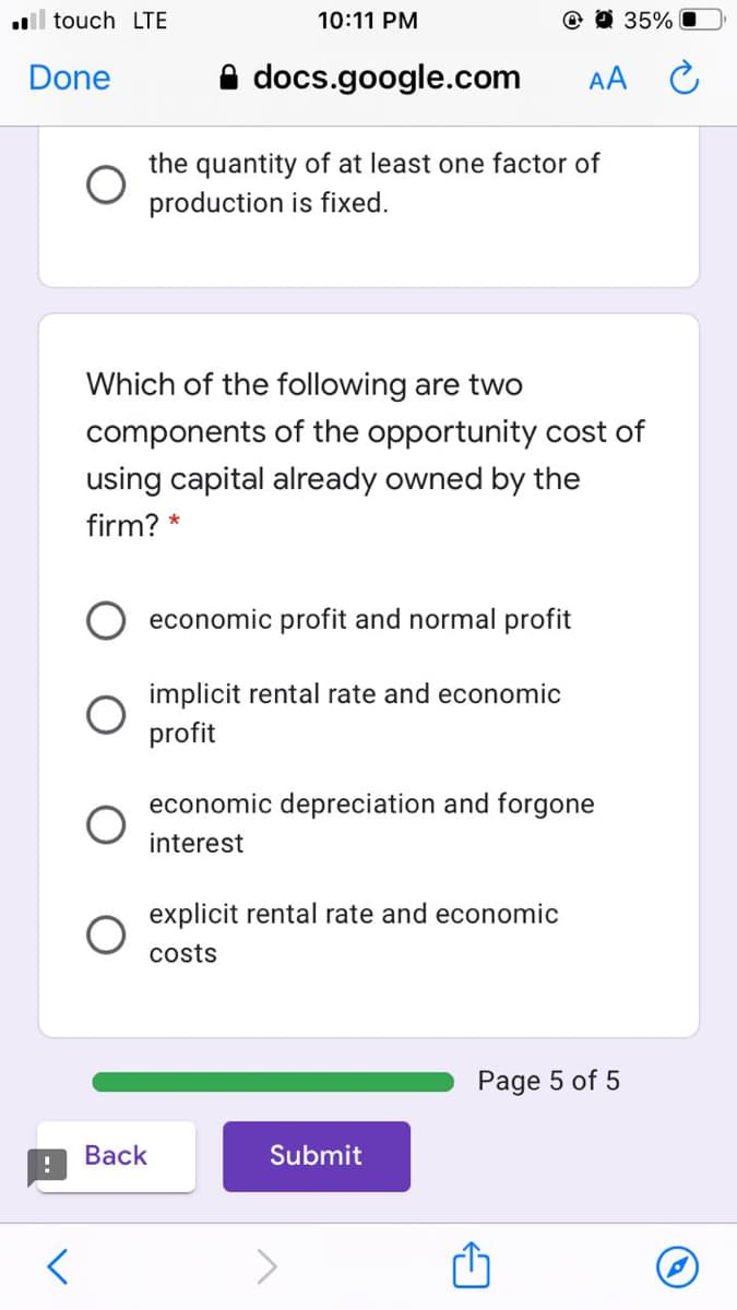 ll touch LTE
10:11 PM
O O 35%
Done
A docs.google.com
AA C
the quantity of at least one factor of
production is fixed.
Which of the following are two
components of the opportunity cost of
using capital already owned by the
firm? *
economic profit and normal profit
implicit rental rate and economic
profit
economic depreciation and forgone
interest
explicit rental rate and economic
costs
Page 5 of 5
Вack
Submit
