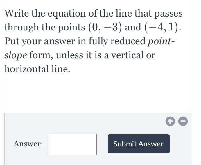 Write the equation of the line that passes
through the points (0, –3) and (-4, 1).
Put your answer in fully reduced point-
slope form, unless it is a vertical or
horizontal line.
Answer:
Submit Answer
