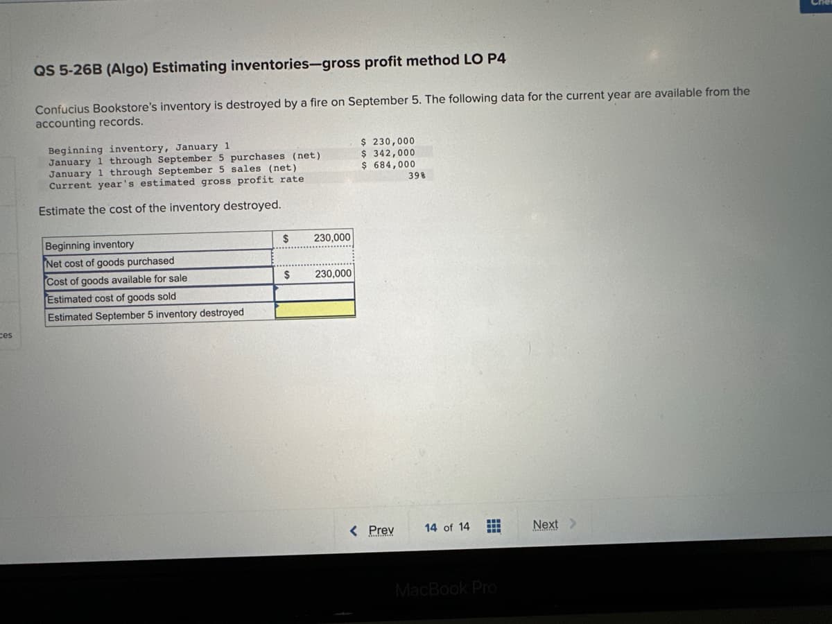 ces
QS 5-26B (Algo) Estimating inventories-gross profit method LO P4
Confucius Bookstore's inventory is destroyed by a fire on September 5. The following data for the current year are available from the
accounting records.
Beginning inventory, January 1
January 1 through September 5 purchases (net).
January 1 through September 5 sales (net)
Current year's estimated gross profit rate
Estimate the cost of the inventory destroyed.
Beginning inventory
Net cost of goods purchased
Cost of goods available for sale
Estimated cost of goods sold
Estimated September 5 inventory destroyed
$
$
230,000
230,000
$ 230,000
$ 342,000
$ 684,000
< Prev
39%
14 of 14 H
MacBook Pro
Next >