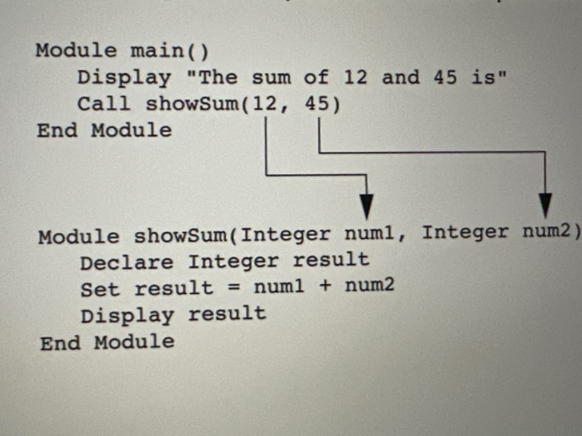 Module main()
Display "The sum of 12 and 45 is"
Call showSum (12, 45)
End Module
Module showSum (Integer num1, Integer num2)
Declare Integer result
Set result = num1 + num2
Display result
End Module